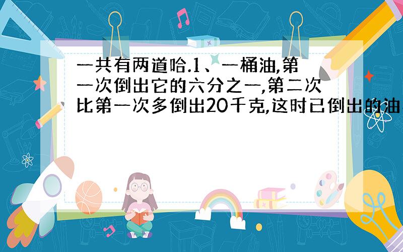 一共有两道哈.1、一桶油,第一次倒出它的六分之一,第二次比第一次多倒出20千克,这时已倒出的油与剩下的油的比是7:5,这