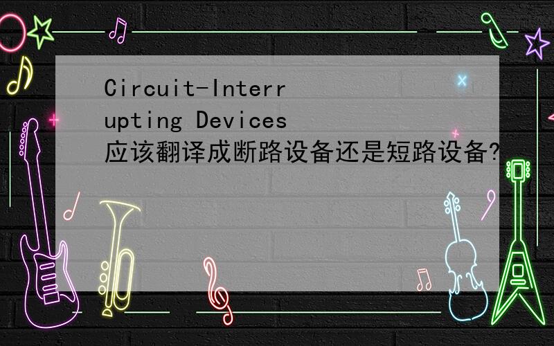 Circuit-Interrupting Devices应该翻译成断路设备还是短路设备?