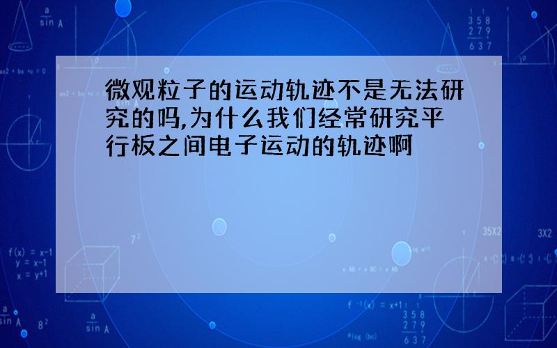 微观粒子的运动轨迹不是无法研究的吗,为什么我们经常研究平行板之间电子运动的轨迹啊