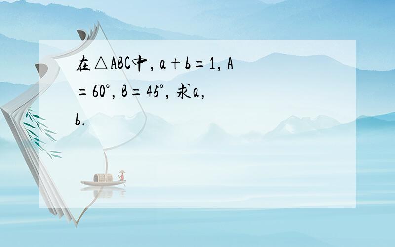 在△ABC中，a+b=1，A=60°，B=45°，求a，b．