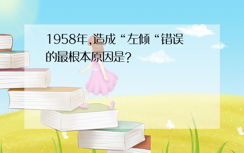 1958年,造成“左倾“错误的最根本原因是?