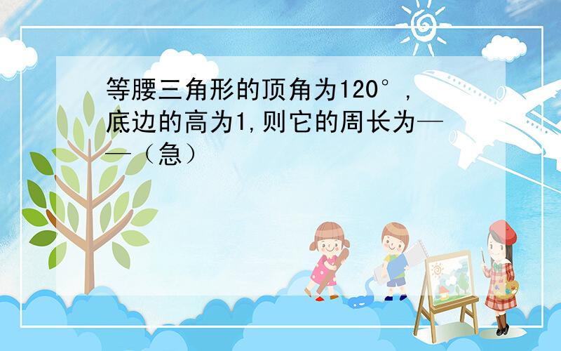 等腰三角形的顶角为120°,底边的高为1,则它的周长为——（急）