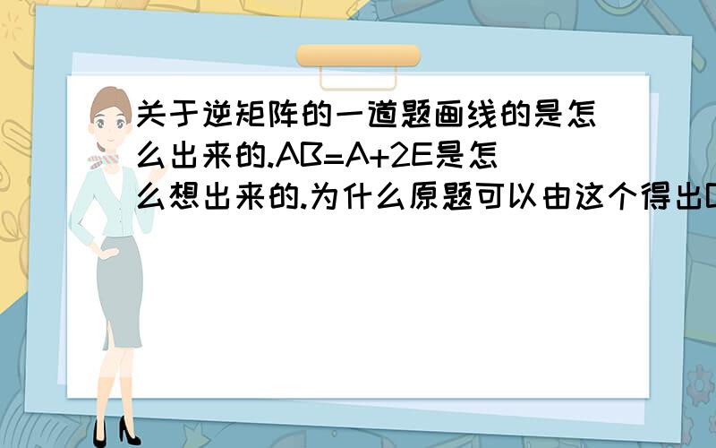 关于逆矩阵的一道题画线的是怎么出来的.AB=A+2E是怎么想出来的.为什么原题可以由这个得出B=.