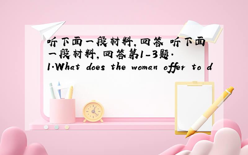 听下面一段材料,回答 听下面一段材料,回答第1-3题. 1.What does the woman offer to d