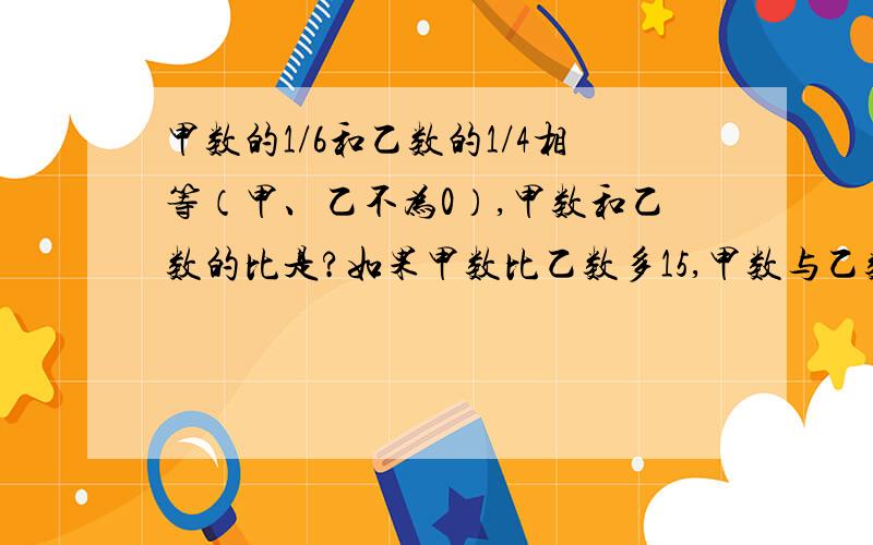 甲数的1/6和乙数的1/4相等（甲、乙不为0）,甲数和乙数的比是?如果甲数比乙数多15,甲数与乙数分别是?