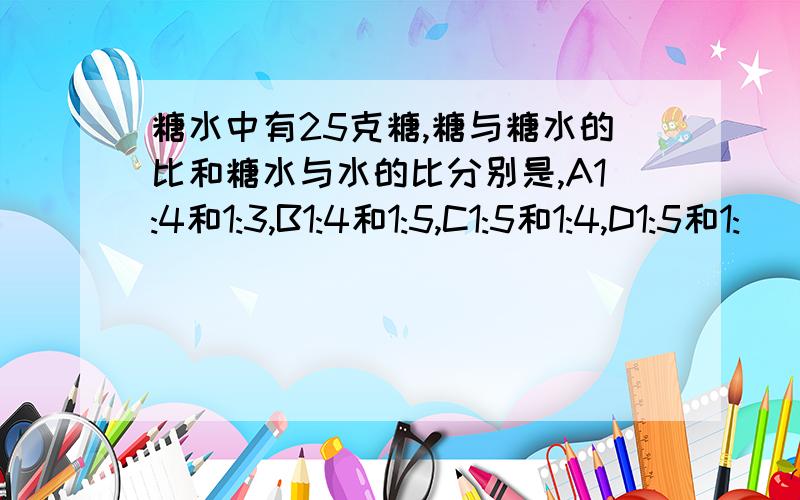 糖水中有25克糖,糖与糖水的比和糖水与水的比分别是,A1:4和1:3,B1:4和1:5,C1:5和1:4,D1:5和1: