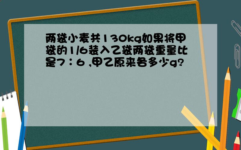 两袋小麦共130kg如果将甲袋的1/6装入乙袋两袋重量比是7∶6 ,甲乙原来各多少g?