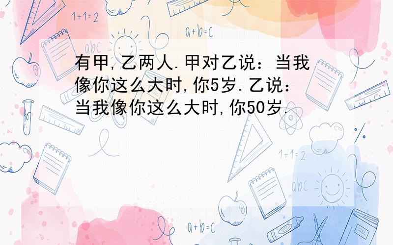 有甲,乙两人.甲对乙说：当我像你这么大时,你5岁.乙说：当我像你这么大时,你50岁.