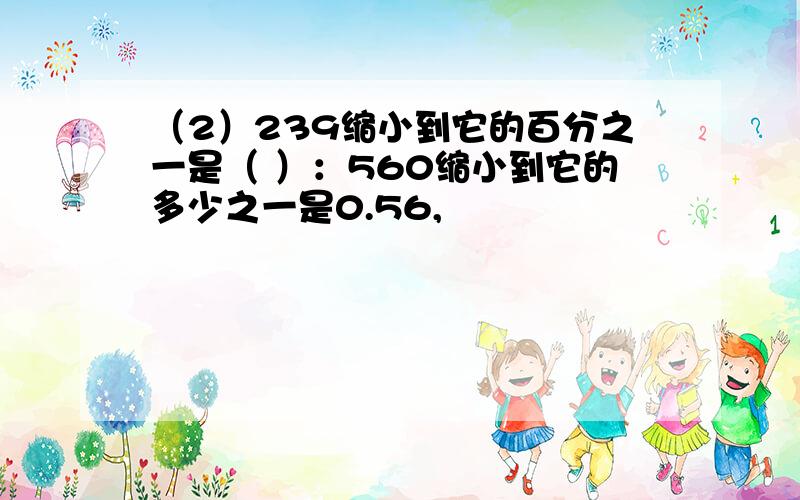 （2）239缩小到它的百分之一是（ ）：560缩小到它的多少之一是0.56,