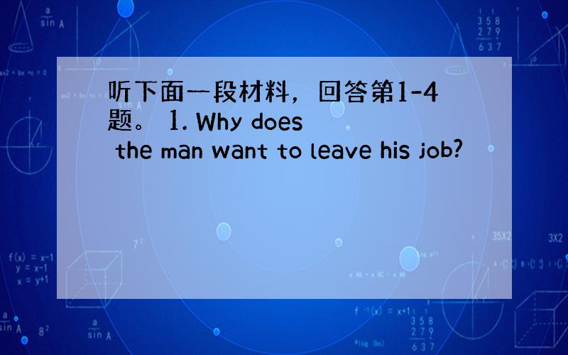 听下面一段材料，回答第1-4题。 1. Why does the man want to leave his job?