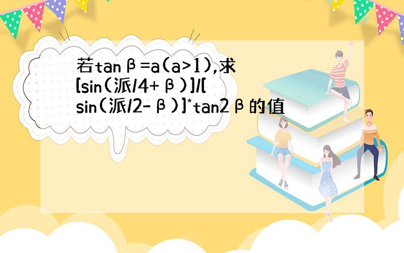 若tanβ=a(a>1),求[sin(派/4+β)]/[sin(派/2-β)]*tan2β的值