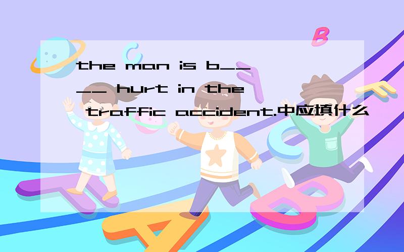 the man is b____ hurt in the traffic accident.中应填什么