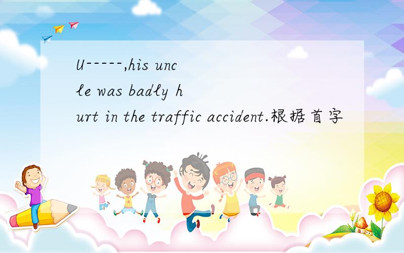 U-----,his uncle was badly hurt in the traffic accident.根据首字