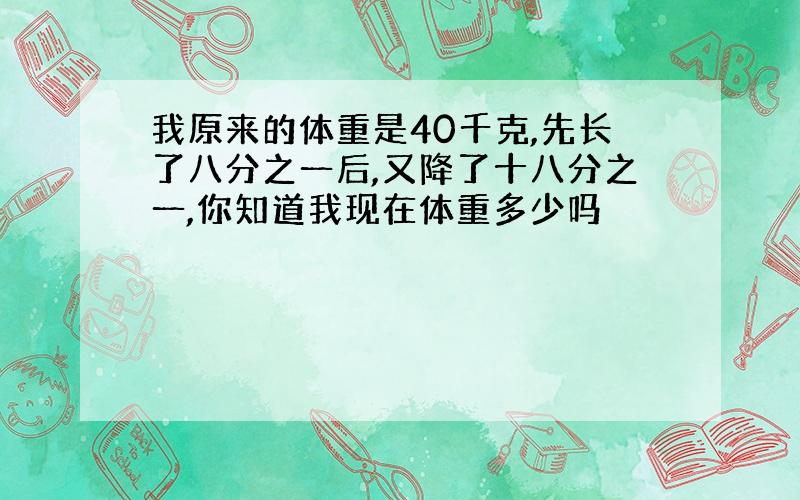 我原来的体重是40千克,先长了八分之一后,又降了十八分之一,你知道我现在体重多少吗