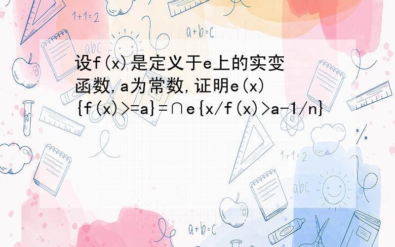 设f(x)是定义于e上的实变函数,a为常数,证明e(x){f(x)>=a}=∩e{x/f(x)>a-1/n}