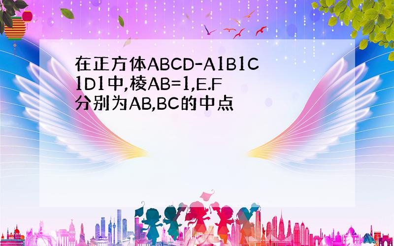 在正方体ABCD-A1B1C1D1中,棱AB=1,E.F分别为AB,BC的中点