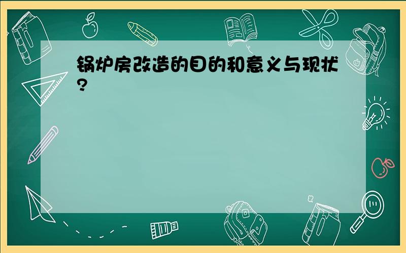 锅炉房改造的目的和意义与现状?