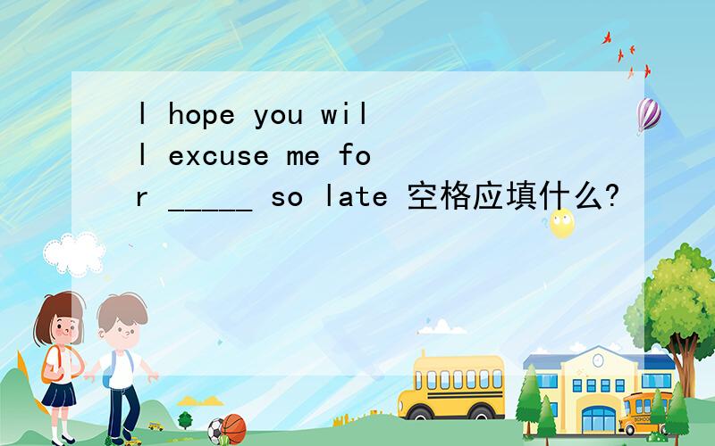 l hope you will excuse me for _____ so late 空格应填什么?