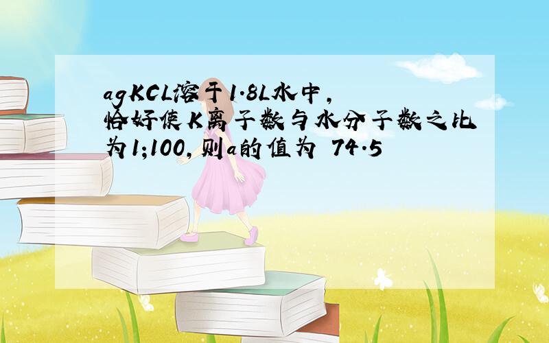 agKCL溶于1.8L水中,恰好使K离子数与水分子数之比为1;100,则a的值为 74.5