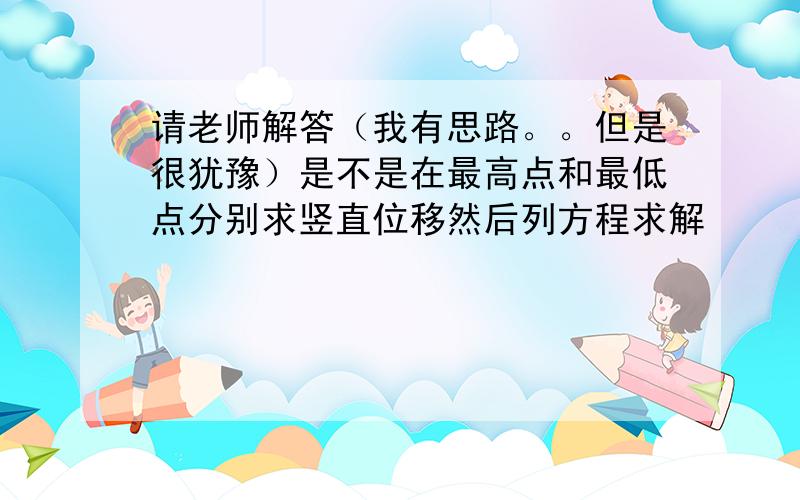 请老师解答（我有思路。。但是很犹豫）是不是在最高点和最低点分别求竖直位移然后列方程求解