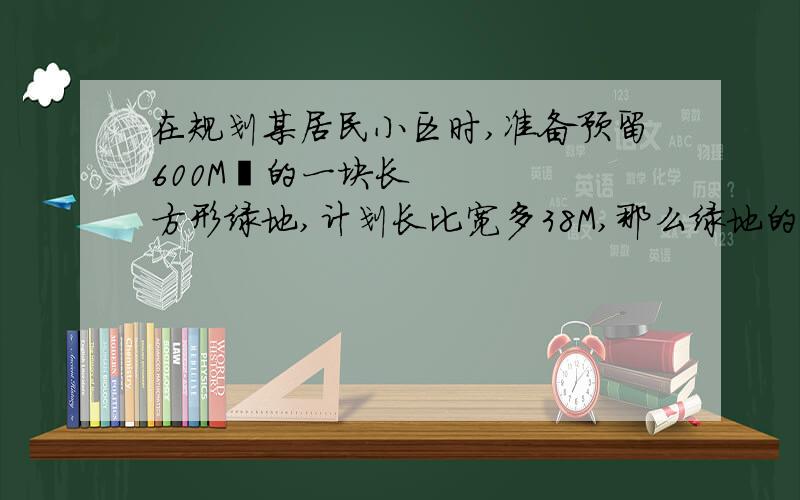 在规划某居民小区时,准备预留600M²的一块长方形绿地,计划长比宽多38M,那么绿地的长和宽各是多少