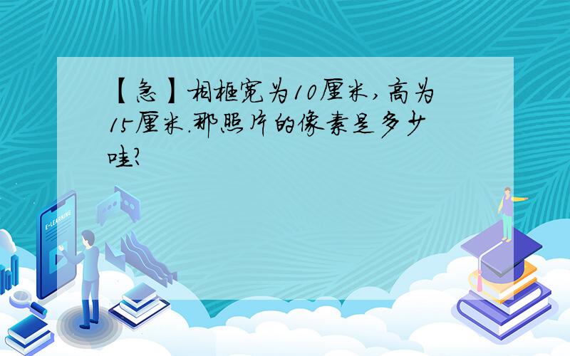 【急】相框宽为10厘米,高为15厘米.那照片的像素是多少哇?