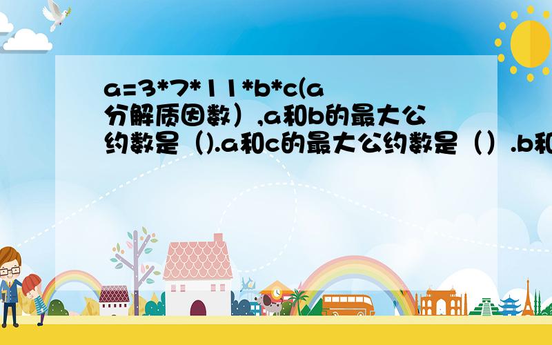 a=3*7*11*b*c(a分解质因数）,a和b的最大公约数是（).a和c的最大公约数是（）.b和c的最大公约数是（).