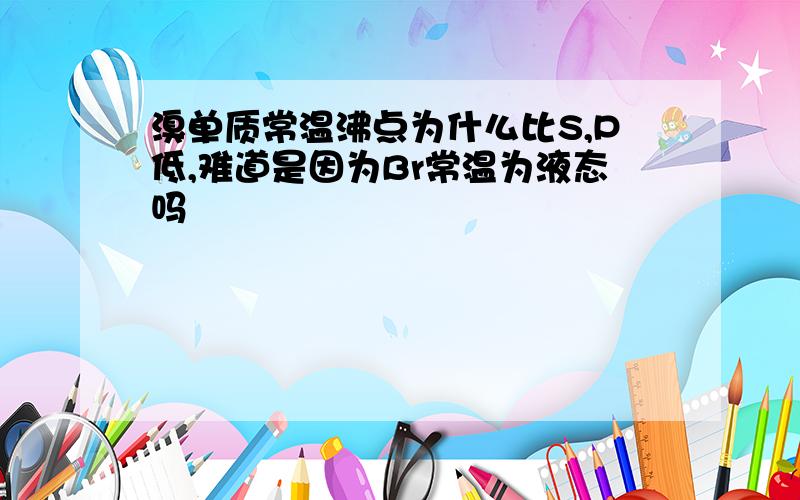 溴单质常温沸点为什么比S,P低,难道是因为Br常温为液态吗