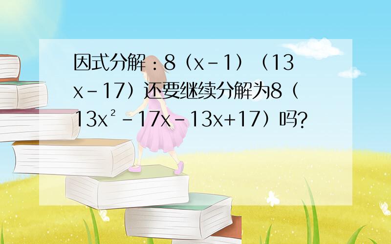 因式分解：8（x-1）（13x-17）还要继续分解为8（13x²-17x-13x+17）吗?