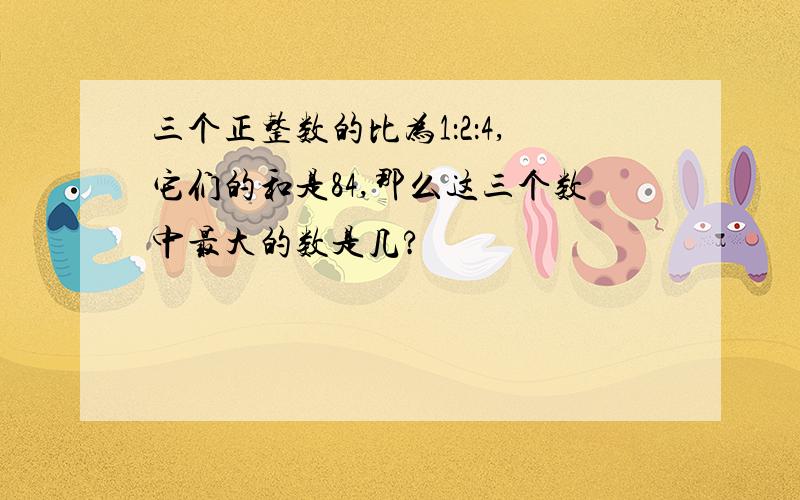 三个正整数的比为1：2：4,它们的和是84,那么这三个数中最大的数是几?