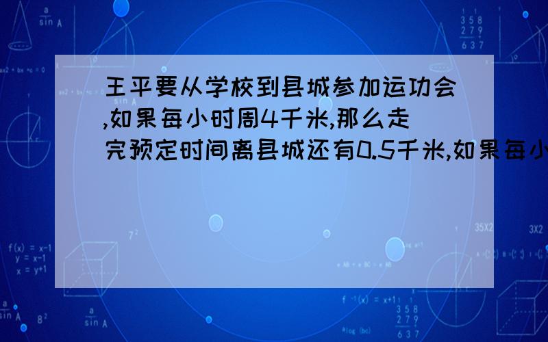 王平要从学校到县城参加运功会,如果每小时周4千米,那么走完预定时间离县城还有0.5千米,如果每小时走5千米,那么比预定时