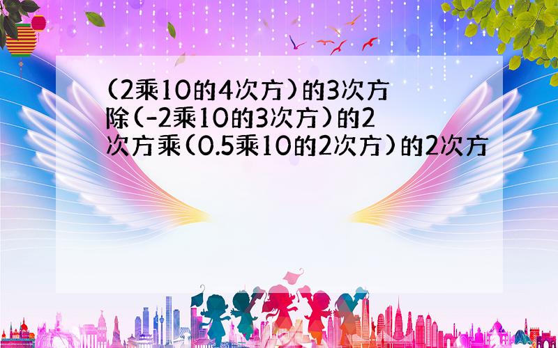 (2乘10的4次方)的3次方除(-2乘10的3次方)的2次方乘(0.5乘10的2次方)的2次方