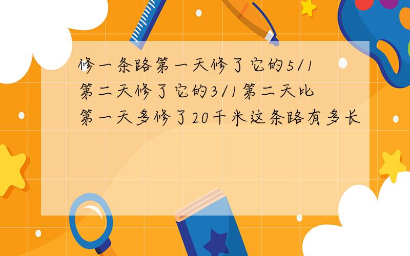 修一条路第一天修了它的5/1第二天修了它的3/1第二天比第一天多修了20千米这条路有多长