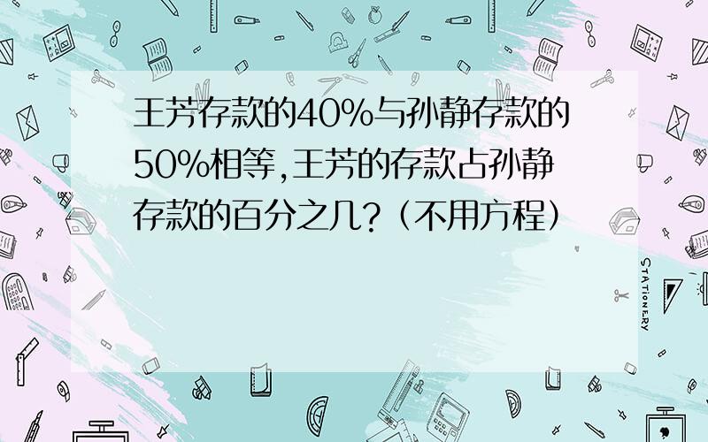 王芳存款的40％与孙静存款的50％相等,王芳的存款占孙静存款的百分之几?（不用方程）