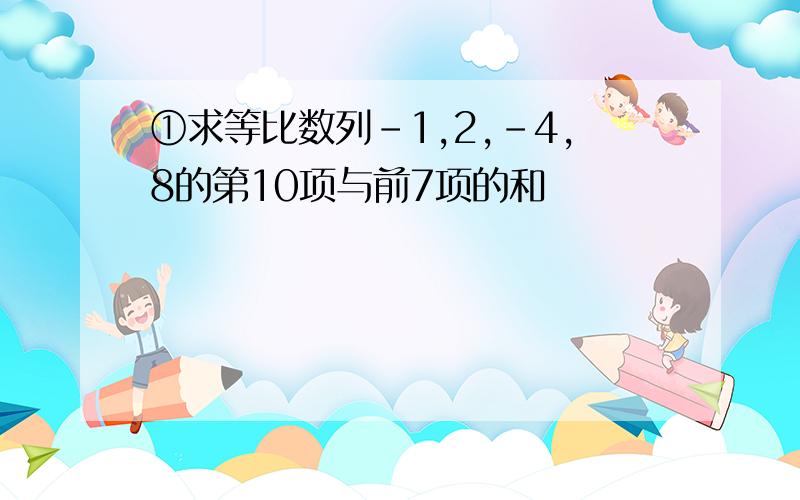 ①求等比数列-1,2,-4,8的第10项与前7项的和