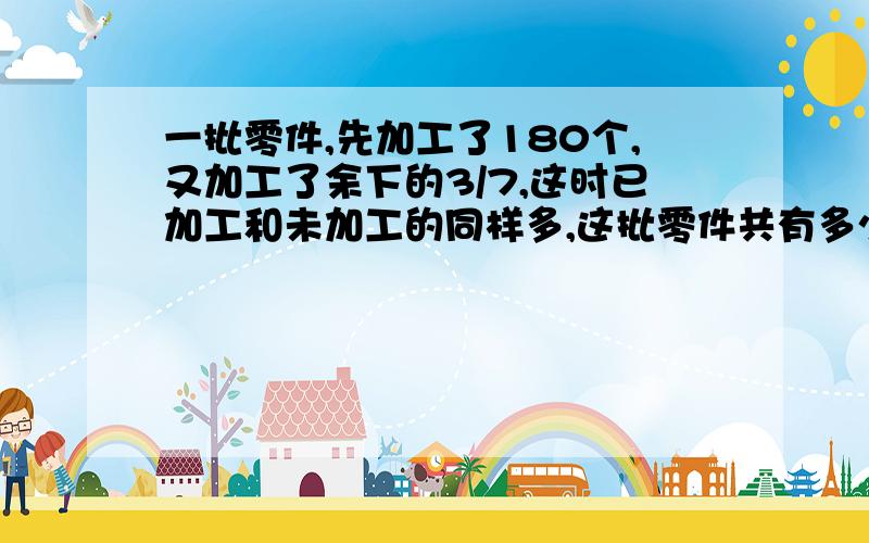 一批零件,先加工了180个,又加工了余下的3/7,这时已加工和未加工的同样多,这批零件共有多少个?