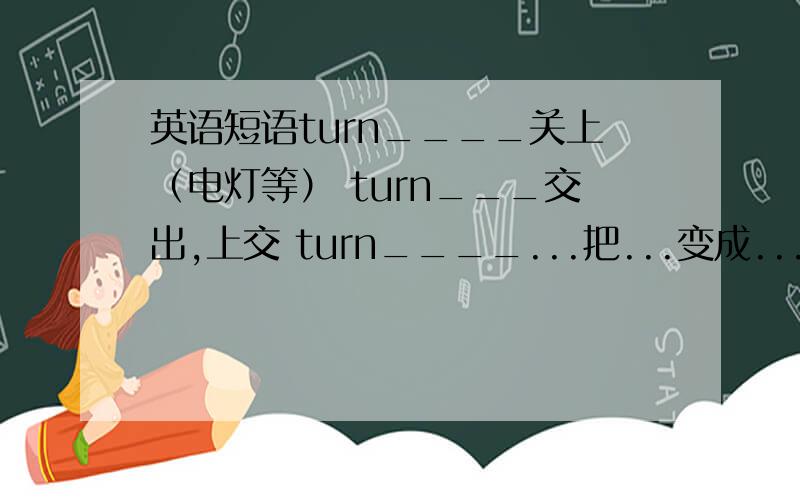 英语短语turn____关上（电灯等） turn___交出,上交 turn____...把...变成...turn___