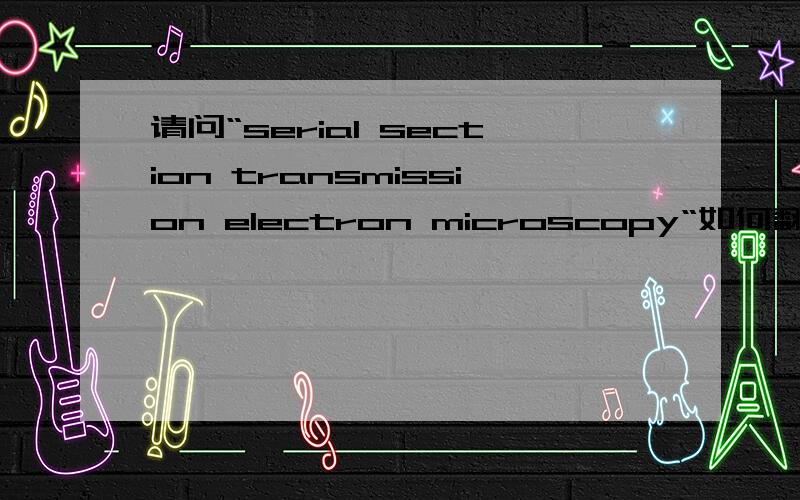 请问“serial section transmission electron microscopy“如何翻译?