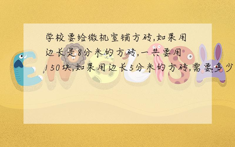 学校要给微机室铺方砖,如果用边长是8分米的方砖,一共要用150块,如果用边长5分米的方砖,需要多少块,比例解答