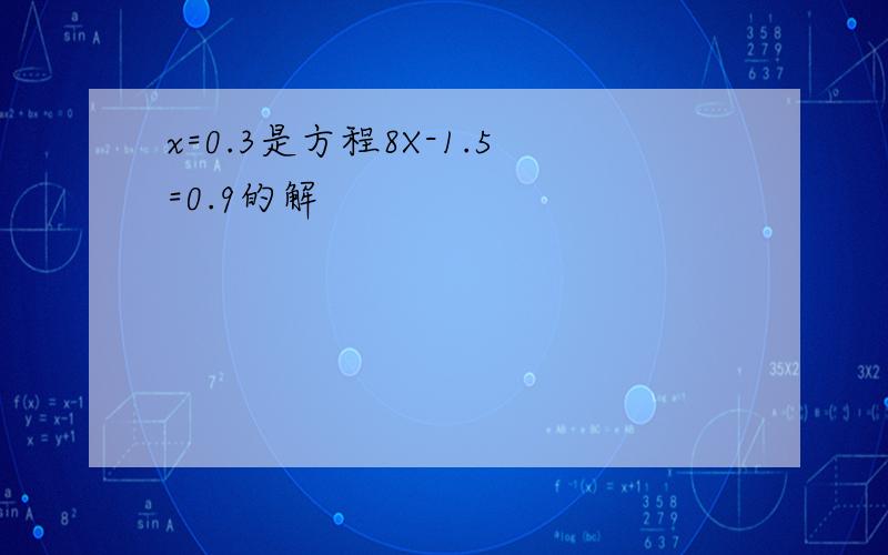 x=0.3是方程8X-1.5=0.9的解