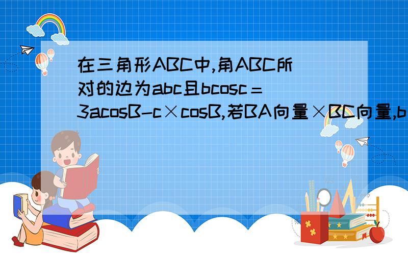 在三角形ABC中,角ABC所对的边为abc且bcosc＝3acosB-c×cosB,若BA向量×BC向量,b＝2倍根号2