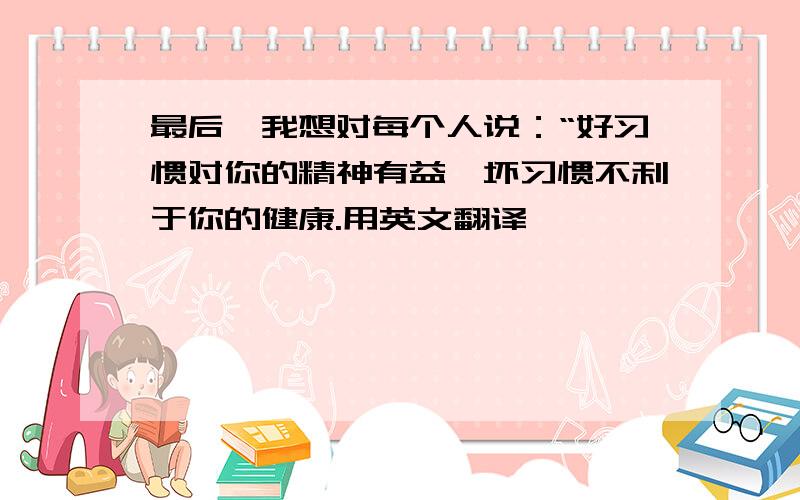 最后,我想对每个人说：“好习惯对你的精神有益,坏习惯不利于你的健康.用英文翻译