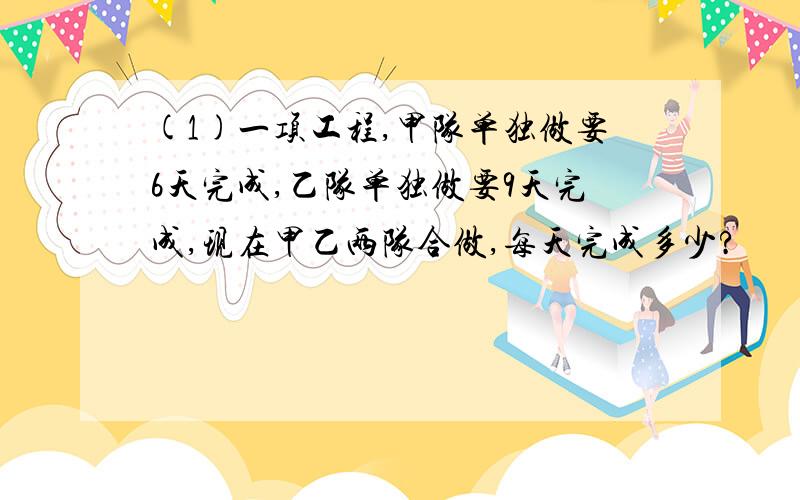 (1)一项工程,甲队单独做要6天完成,乙队单独做要9天完成,现在甲乙两队合做,每天完成多少?