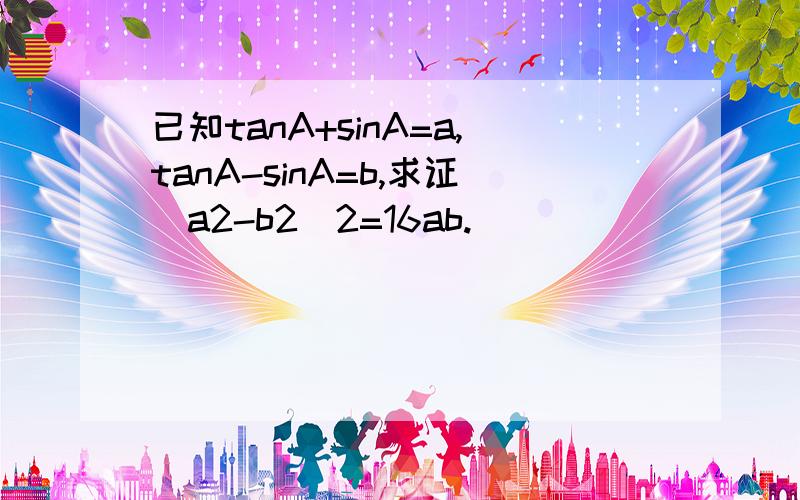 已知tanA+sinA=a,tanA-sinA=b,求证(a2-b2)2=16ab.