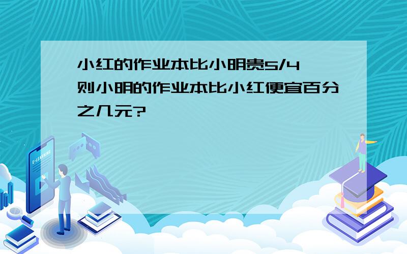 小红的作业本比小明贵5/4,则小明的作业本比小红便宜百分之几元?