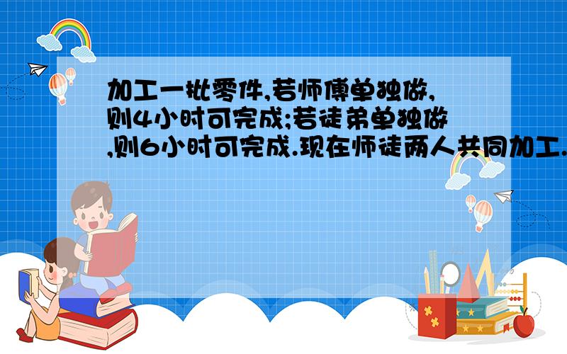 加工一批零件,若师傅单独做,则4小时可完成;若徒弟单独做,则6小时可完成.现在师徒两人共同加工.