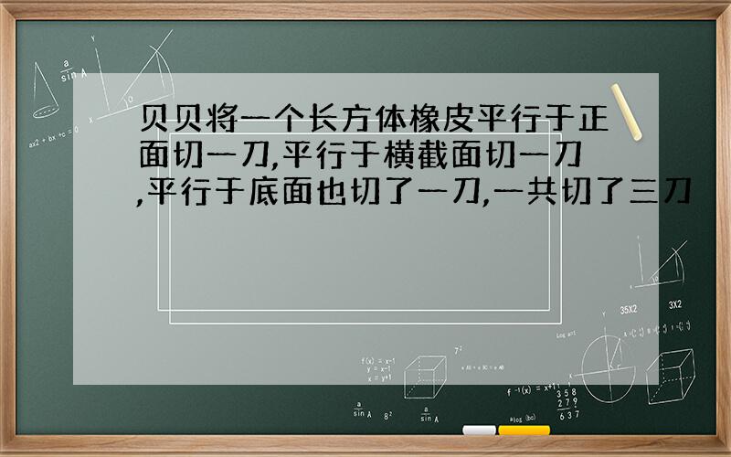 贝贝将一个长方体橡皮平行于正面切一刀,平行于横截面切一刀,平行于底面也切了一刀,一共切了三刀