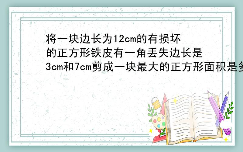 将一块边长为12cm的有损坏的正方形铁皮有一角丢失边长是3cm和7cm剪成一块最大的正方形面积是多少