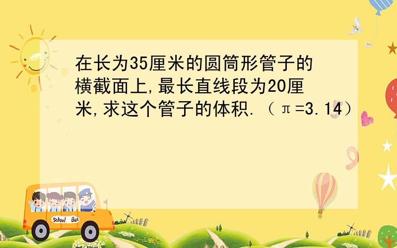 在长为35厘米的圆筒形管子的横截面上,最长直线段为20厘米,求这个管子的体积.（π=3.14）