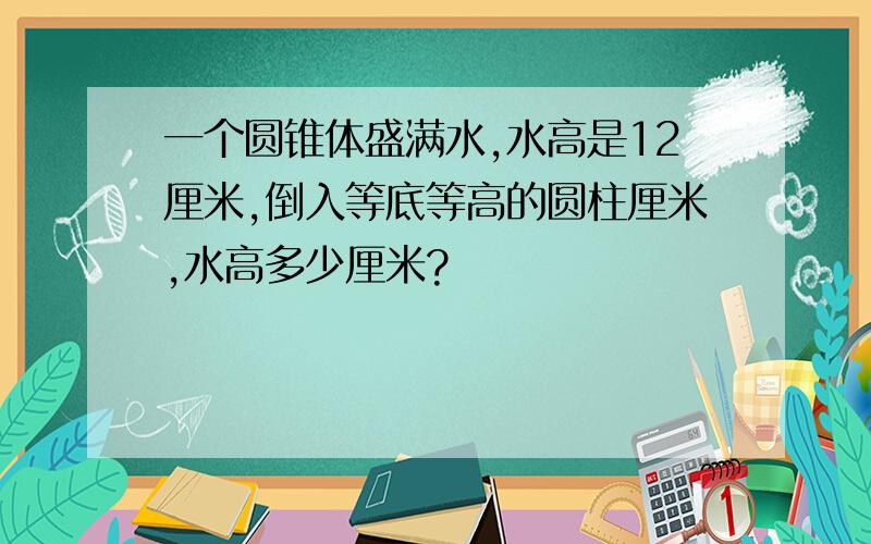 一个圆锥体盛满水,水高是12厘米,倒入等底等高的圆柱厘米,水高多少厘米?